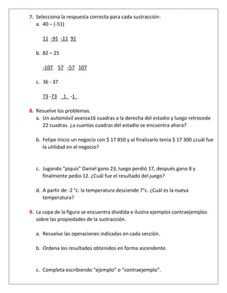 7. Selecciona la respuesta correcta para cada sustracción:
a. 40 – (-51)
11 -91 -11 91
b. 82 – 25
-107 57 -57 107
c. 36 - 37
73 -73 _1_ -1_
8. Resuelve los problemas.
a. Un automóvil avanza16 cuadras a la derecha del estadio y luego retrocede
22 cuadras. ¿a cuantas cuadras del estadio se encuentra ahora?
b. Felipe inicio un negocio con $ 17 850 y al finalizarlo tenia $ 17 300 ¿cuál fue
la utilidad en el negocio?
c. Jugando “piquis” Daniel gano 23, luego perdió 17, después gano 8 y
finalmente pedio 12. ¿Cuál fue el resultado del juego?
d. A partir de -2 °c. la temperatura desciende 7°c. ¿Cuál es la nueva
temperatura?
9. La copa de la figura se encuentra dividida e ilustra ejemplos contraejemplos
sobre las propiedades de la sustracción.
a. Resuelve las operaciones indicadas en cada sección.
b. Ordena los resultados obtenidos en forma ascendente.
c. Completa escribiendo “ejemplo” o “contraejemplo”.
 