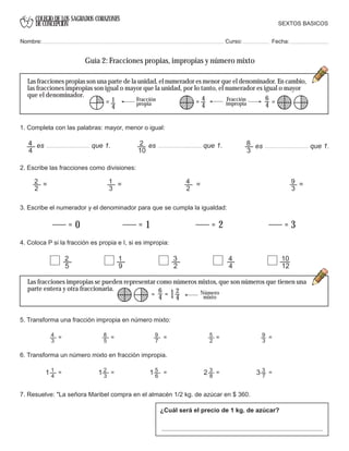 COLEGIO DE LOS SAGRADOS CORAZONES
DE CONCEPCION
4
4
es que 1. 2
10
es que 1. 8
3
es que 1.
= 0 = 1 = 2 = 3
9
3
=4
2
=1
3
=2
2
=
4
4
= Fracción
impropia
6
4 =1
4
= Fracción
propia
Las fracciones propias son una parte de la unidad, el numerador es menor que el denominador. En cambio,
las fracciones impropias son igual o mayor que la unidad, por lo tanto, el numerador es igual o mayor
que el denominador.
6
4 = Número
mixto=
2
41
SEXTOS BASICOS
Nombre: Curso: Fecha:
Guía 2: Fracciones propias, impropias y número mixto
1. Completa con las palabras: mayor, menor o igual:
3. Escribe el numerador y el denominador para que se cumpla la igualdad:
4. Coloca P si la fracción es propia e I, si es impropia:
2. Escribe las fracciones como divisiones:
2
5
1
9
3
2
4
4
10
12
Las fracciones impropias se pueden representar como números mixtos, que son números que tienen una
parte entera y otra fraccionaria.
5. Transforma una fracción impropia en número mixto:
4
3
8
5
9
7
5
2
= = = = =9
3
6. Transforma un número mixto en fracción impropia.
1
4
2
3
5
6
3
8
= = = = =3
7
1 1 1 2 3
7. Resuelve: "La señora Maribel compra en el almacén 1/2 kg. de azúcar en $ 360.
¿Cuál será el precio de 1 kg. de azúcar?
 