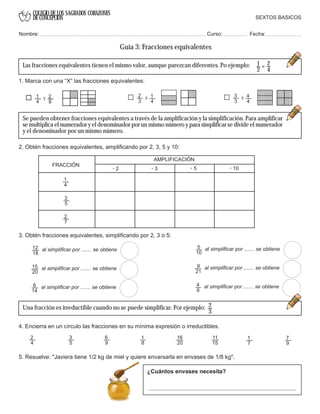 COLEGIO DE LOS SAGRADOS CORAZONES
DE CONCEPCION
1
4
2
8
y 2
3
1
4
y 3
3
4
4
y
1
2
=
2
4
Las fracciones equivalentes tienen el mismo valor, aunque parezcan diferentes. Po ejemplo:
al simplificar por ....... se obtiene
al simplificar por ....... se obtiene
al simplificar por ....... se obtiene
al simplificar por ....... se obtiene
al simplificar por ....... se obtiene
al simplificar por ....... se obtiene
2
3
AMPLIFICACIÓN
FRACCIÓN . 2 . 3 . 5 . 10
SEXTOS BASICOS
Nombre: Curso: Fecha:
Guía 3: Fracciones equivalentes
1. Marca con una “X” las fracciones equivalentes:
Se pueden obtener fracciones equivalentes a través de la amplificación y la simplificación. Para amplificar
se multiplica el numerador y el denominador por un mismo número y para simplificar se divide el numerador
y el denominador por un mismo número.
3. Obtén fracciones equivalentes, simplificando por 2, 3 o 5:
6
14
15
20
12
18
5
10
9
21
4
8
Una fracción es irreductible cuando no se puede simplificar. Por ejemplo:
4. Encierra en un círculo las fracciones en su mínima expresión o irreductibles.
2
4
3
5
6
9
1
8
16
20
11
15
1
7
7
9
5. Resuelve: "Javiera tiene 1/2 kg de miel y quiere envarsarla en envases de 1/8 kg".
¿Cuántos envases necesita?
2. Obtén fracciones equivalentes, amplificando por 2, 3, 5 y 10:
1
4
3
5
2
7
 
