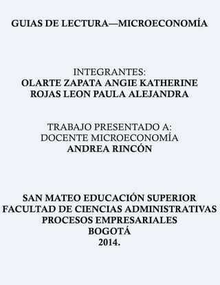 GUIAS DE LECTURA—MICROECONOMÍA
INTEGRANTES:
OLARTE ZAPATA ANGIE KATHERINE
ROJAS LEON PAULA ALEJANDRA
TRABAJO PRESENTADO A:
DOCENTE MICROECONOMÍA
ANDREA RINCÓN
SAN MATEO EDUCACIÓN SUPERIOR
FACULTAD DE CIENCIAS ADMINISTRATIVAS
PROCESOS EMPRESARIALES
BOGOTÁ
2014.