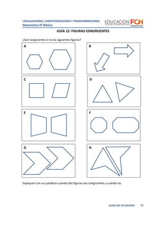 LOCALIZACIONES, CARACTERIZACIONES Y TRANSFORMACIONES
Matemática 5º Básico
17GUÍAS DEL ESTUDIANTE
BA
C D
E F
G H
GUÍA 12: FIGURAS CONGRUENTES
¿Son congruentes o no las siguientes figuras?
Expliquen con sus palabras cuándo dos figuras son congruentes y cuándo no.
 