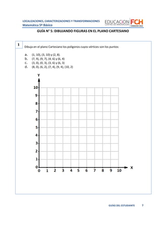 LOCALIZACIONES, CARACTERIZACIONES Y TRANSFORMACIONES
Matemática 5º Básico
7GUÍAS DEL ESTUDIANTE
GUÍA N° 5: DIBUJANDO FIGURAS EN EL PLANO CARTESIANO
Dibuja en el plano Cartesiano los polígonos cuyos vértices son los puntos:
a. (1, 10), (3, 10) y (2, 8).
b. (7, 9), (9, 7), (4, 6) y (6, 4)
c. (3, 0), (0, 3), (3, 6) y (6, 3)
d. (8, 0), (6, 2), (7, 4), (9, 4), (10, 2)
1
 