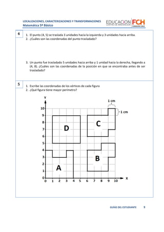 LOCALIZACIONES, CARACTERIZACIONES Y TRANSFORMACIONES
Matemática 5º Básico
9GUÍAS DEL ESTUDIANTE
1. El punto (4, 5) se traslada 3 unidades hacia la izquierda y 3 unidades hacia arriba.
2. ¿Cuáles son las coordenadas del punto trasladado?
3. Un punto fue trasladado 5 unidades hacia arriba y 1 unidad hacia la derecha, llegando a
(4, 8). ¿Cuáles son las coordenadas de la posición en que se encontraba antes de ser
trasladado?
1. Escribe las coordenadas de los vértices de cada figura
2. ¿Qué figura tiene mayor perímetro?
4
5
 