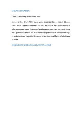 SEGUNDA SITUACIÓN:
Cómo se levanta y acuesta a un niño:
Según la Dra. Emmi Pikler quien viene investigando por mas de 70 años
como tratar respetuosamente a un niño desde que nace y durante los 3
años,es necesario que el cuerpo y la cabeza seencuentren bien sostenidos,
para que esté tranquilo. De esta manera se permite que el niño mantenga
el sentimiento de seguridadfísica,que sesienta protegido por el adulto que
lo cuida.
SECUENCIA SUGERIDA PARA LEVANTAR AL NIÑO
 