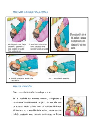 SECUENCIA SUGERIDA PARA ACOSTAR
TERCERA SITUACIÓN:
Cómo se traslada el niño de un lugar a otro.
Se le traslada de manera cercana, abrigadora y
respetuosa. Es conveniente cargarlo con una tela, que
de acuerdo a cada cultura toma un nombre particular.
Al anudarla en la espalda de la mamá, forma un gran
bolsillo colgante que permite sostenerlo en forma
 