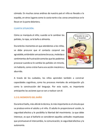 cómoda. En muchas zonas andinas de nuestro país el niño es llevado a la
espalda, en otros lugares como la costa norte o las zonas amazónicas se le
llevan en la parte delantera.
CUARTA SITUACIÓN:
Cómo se manipula al niño; cuando se le cambian los
pañales, la ropa, se le baña o alimenta.
Durantelos momentos en que atendemos a los niños,
se debe procurar que el contacto corporal sea
agradable,evitándole sensacionesbruscas,molestaso
sentimientos defrustracióncomolos queles podemos
provocar cuando se le cambia los pañales sin mirarlo,
sin hablarle, como siésta fuera una acción mecánica y
aburrida.
A través de los cuidados, los niños aprenden también a construir
capacidades cognitivas, como los procesos mentales de anticipación y/o
como la construcción del lenguaje. Por esta razón, es importante
anticiparles las acciones que se van a realizar con él.
3.2 EL MOMENTO DEL BAÑO
Duranteel baño, más allá de la técnica, lo más importante es el vínculo que
se produce entre el adulto y el niño. El adulto le proporciona el sostén, la
seguridad afectiva y le posibilita la libertad del movimiento. Lo que debe
interesar, es que al bañarlo se consideren aquellas actitudes respetuosas
que promuevan el intercambio, la comunicación, la seguridad afectiva y la
autonomía.
 