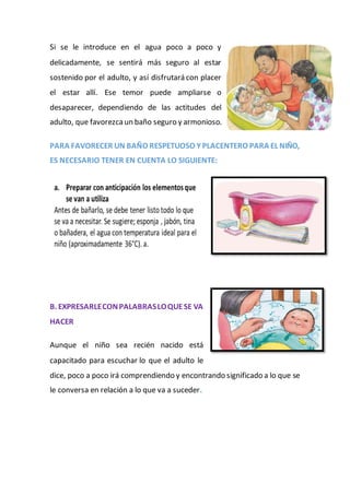 Si se le introduce en el agua poco a poco y
delicadamente, se sentirá más seguro al estar
sostenido por el adulto, y así disfrutará con placer
el estar allí. Ese temor puede ampliarse o
desaparecer, dependiendo de las actitudes del
adulto, que favorezca un baño seguro y armonioso.
PARA FAVORECER UN BAÑO RESPETUOSO Y PLACENTERO PARA EL NIÑO,
ES NECESARIO TENER EN CUENTA LO SIGUIENTE:
B. EXPRESARLECONPALABRASLOQUESE VA
HACER
Aunque el niño sea recién nacido está
capacitado para escuchar lo que el adulto le
dice, poco a poco irá comprendiendo y encontrando significado a lo que se
le conversa en relación a lo que va a suceder.
 