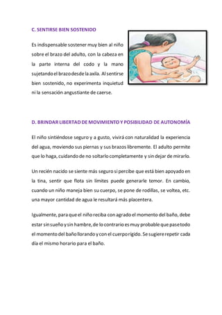 C. SENTIRSE BIEN SOSTENIDO
Es indispensable sostener muy bien al niño
sobre el brazo del adulto, con la cabeza en
la parte interna del codo y la mano
sujetandoel brazodesdela axila. Alsentirse
bien sostenido, no experimenta inquietud
ni la sensación angustiante de caerse.
D. BRINDAR LIBERTAD DEMOVIMIENTO Y POSIBILIDAD DE AUTONOMÍA
El niño sintiéndose seguro y a gusto, vivirá con naturalidad la experiencia
del agua, moviendo sus piernas y sus brazos libremente. El adulto permite
que lo haga, cuidando de no soltarlo completamente y sin dejar de mirarlo.
Un recién nacido se siente más seguro sipercibe que está bien apoyado en
la tina, sentir que flota sin límites puede generarle temor. En cambio,
cuando un niño maneja bien su cuerpo, se pone de rodillas, se voltea, etc.
una mayor cantidad de agua le resultará más placentera.
Igualmente, para queel niño reciba con agrado el momento del baño, debe
estar sinsueño ysin hambre,de lo contrario esmuy probablequepasetodo
el momento del bañollorando ycon el cuerporígido. Sesugiererepetir cada
día el mismo horario para el baño.
 