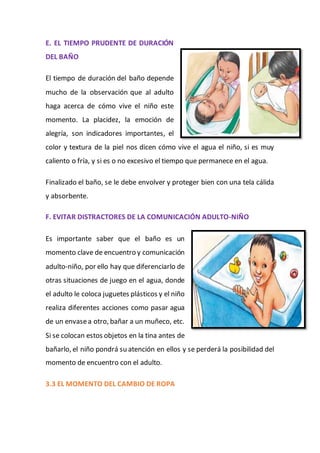 E. EL TIEMPO PRUDENTE DE DURACIÓN
DEL BAÑO
El tiempo de duración del baño depende
mucho de la observación que al adulto
haga acerca de cómo vive el niño este
momento. La placidez, la emoción de
alegría, son indicadores importantes, el
color y textura de la piel nos dicen cómo vive el agua el niño, si es muy
caliento o fría, y si es o no excesivo el tiempo que permanece en el agua.
Finalizado el baño, se le debe envolver y proteger bien con una tela cálida
y absorbente.
F. EVITAR DISTRACTORES DE LA COMUNICACIÓN ADULTO-NIÑO
Es importante saber que el baño es un
momento clave de encuentro y comunicación
adulto-niño, por ello hay que diferenciarlo de
otras situaciones de juego en el agua, donde
el adulto le coloca juguetes plásticos y el niño
realiza diferentes acciones como pasar agua
de un envasea otro, bañar a un muñeco, etc.
Si se colocan estos objetos en la tina antes de
bañarlo, el niño pondrá su atención en ellos y se perderá la posibilidad del
momento de encuentro con el adulto.
3.3 EL MOMENTO DEL CAMBIO DE ROPA
 