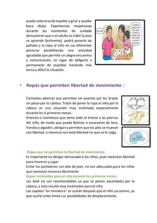 pueda colocarsedeespalda o girar y quedar
boca abajo. Experiencias respetuosas
durante los momentos de cuidado
demuestran que si el adulto es hábil (y esto
se aprende fácilmente), podrá ponerle los
pañales y la ropa al niño en sus diferentes
posturas posibilitando una actividad
agradable que permite un alegre encuentro
y comunicación, en lugar de obligarlo a
permanecer de espaldas haciendo más
tensa y difícil la situación.
Camisetas abiertas que permiten ser puestas por los brazos
sin pasar por la cabeza. Tratar de poner la ropa al niño por la
cabeza es una situación muy incómoda especialmente
durante los 6 primeros meses.
Enterizo o mameluco que toma todo el tronco y las piernas
del niño, de modo que pueda Botines o escarpines de lana,
franela o algodón, abrigan y permiten que los pies se muevan
con libertad. e moverse con total libertad sin que se le salga.
Ropas que no permiten la libertad de movimiento
Es importante no abrigar demasiado a los niños, pues necesitan libertad
para moverse y jugar.
Evitar los pantalones con tela de jean, no son adecuados para los niños
que necesitan moverse libremente.
Ropas incómodas para el niño durante los primeros meses
Los bodi no son recomendables ya que se ponen pasándolos por la
cabeza, y esto resulta muy incómodos para el niño.
Los zapatos “en miniatura” se usarán después que el niño ya camine, ya
que usarlo antes limita sus posibilidades de desplazamiento.
 