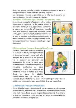 Ropas con gorro o capucha incluidos no son convenientes ya que si el
niño gira la cabeza puede tapársele la nariz y ahogarse.
Las manoplas o mitones no permiten que el niño pueda explorar sus
manos, abrirlas y cerrarlas o mover los deditos.
Acompañar el cambio de ropa a niños de 1 año y medio a 2 años
En ocasiones,cuando losniños seencuentran tristes,
angustiados o agresivos, se les puede invitar a
lavarselas manos y la cara, a peinarlos o cambiarles
la ropa; y así contenerlos afectivamente. Llevarlo
hacia este momento especial de encuentro con el
adulto, para favorecer una situación de intimidad en
la que se sientan sostenidos emocionalmente a
través del contacto cálido y reasegurador deladulto,
le sirve para estar más tranquilo e irse luego a jugar
libremente.
3.6 Acompañando el proceso de control de esfínteres
Para Folk y Vincze, el controlde esfínteres
es el resultado de un paso importante en
el desarrollo mental y social del niño
pequeño, en el que toman por primera
vez la decisión de contener sus
necesidades de orinar o hacer caca,
abandonando la comodidad del pañal y la
inmediata satisfacción de estas
necesidades. El niño logra controlar sus
esfínteres porque a medida que crece,
desea ser como los adultos,
identificándose con sus normas de
conducta. Si un niño tiene una buena relación consigo mismo y con los
adultos que lo rodean, buscará la posibilidad de actuar como ellos.
LA TRANSICIÓN HACIA LA ROPA INTERIOR
El uso del pañal es un asunto cultural, nuestro país es tan diverso que
existen familias, comunidades y pueblos que los utilizan mientras que
otras no lo hacen. Es así que, en el aprendizajedel control de esfínteres
se debe ser sumamente respetuoso con la manera en que cada familia
entiende y acompaña este proceso.
 