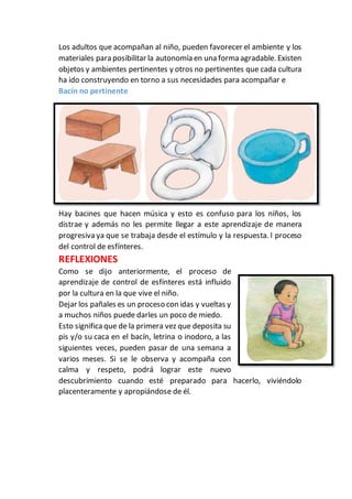 Los adultos que acompañan al niño, pueden favorecer el ambiente y los
materiales para posibilitar la autonomía en una forma agradable. Existen
objetos y ambientes pertinentes y otros no pertinentes que cada cultura
ha ido construyendo en torno a sus necesidades para acompañar e
Bacín no pertinente
Hay bacines que hacen música y esto es confuso para los niños, los
distrae y además no les permite llegar a este aprendizaje de manera
progresiva ya que se trabaja desde el estímulo y la respuesta. l proceso
del control de esfínteres.
REFLEXIONES
Como se dijo anteriormente, el proceso de
aprendizaje de control de esfínteres está influido
por la cultura en la que vive el niño.
Dejar los pañales es un proceso con idas y vueltas y
a muchos niños puede darles un poco de miedo.
Esto significa que de la primera vez que deposita su
pis y/o su caca en el bacín, letrina o inodoro, a las
siguientes veces, pueden pasar de una semana a
varios meses. Si se le observa y acompaña con
calma y respeto, podrá lograr este nuevo
descubrimiento cuando esté preparado para hacerlo, viviéndolo
placenteramente y apropiándose de él.
 