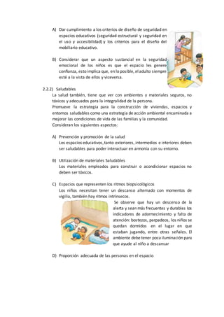 A) Dar cumplimiento a los criterios de diseño de seguridad en
espacios educativos (seguridad estructural y seguridad en
el uso y accesibilidad) y los criterios para el diseño del
mobiliario educativo.
B) Considerar que un aspecto sustancial en la seguridad
emocional de los niños es que el espacio les genere
conﬁanza, esto implica que, en lo posible, eladulto siempre
esté a la vista de ellos y viceversa.
2.2.2) Saludables
La salud también, tiene que ver con ambientes y materiales seguros, no
tóxicos y adecuados para la integralidad de la persona.
Promueve la estrategia para la construcción de viviendas, espacios y
entornos saludables como una estrategia de acción ambiental encaminada a
mejorar las condiciones de vida de las familias y la comunidad.
Consideran los siguientes aspectos:
A) Prevención y promoción de la salud
Los espacios educativos,tanto exteriores, intermedios e interiores deben
ser saludables para poder interactuar en armonía con su entorno.
B) Utilización de materiales Saludables
Los materiales empleados para construir o acondicionar espacios no
deben ser tóxicos.
C) Espacios que representen los ritmos biopsicológicos
Los niños necesitan tener un descanso alternado con momentos de
vigilia, también hay ritmos intrínsecos.
Se observe que hay un descenso de la
alerta y sean más frecuentes y durables los
indicadores de adormecimiento y falta de
atención: bostezos, parpadeos, los niños se
quedan dormidos en el lugar en que
estaban jugando, entre otras señales. El
ambiente debe tener poca iluminación para
que ayude al niño a descansar
D) Proporción adecuada de las personas en el espacio
 