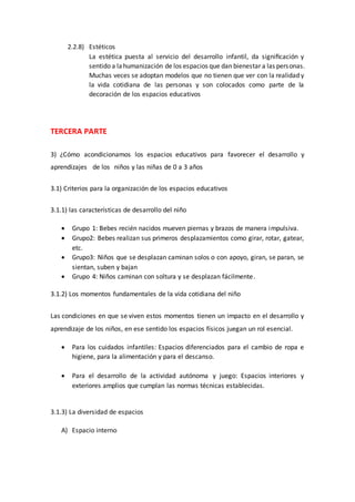 2.2.8) Estéticos
La estética puesta al servicio del desarrollo infantil, da signiﬁcación y
sentido a lahumanización de los espacios que dan bienestar a las personas.
Muchas veces se adoptan modelos que no tienen que ver con la realidad y
la vida cotidiana de las personas y son colocados como parte de la
decoración de los espacios educativos
TERCERA PARTE
3) ¿Cómo acondicionamos los espacios educativos para favorecer el desarrollo y
aprendizajes de los niños y las niñas de 0 a 3 años
3.1) Criterios para la organización de los espacios educativos
3.1.1) las características de desarrollo del niño
 Grupo 1: Bebes recién nacidos mueven piernas y brazos de manera impulsiva.
 Grupo2: Bebes realizan sus primeros desplazamientos como girar, rotar, gatear,
etc.
 Grupo3: Niños que se desplazan caminan solos o con apoyo, giran, se paran, se
sientan, suben y bajan
 Grupo 4: Niños caminan con soltura y se desplazan fácilmente.
3.1.2) Los momentos fundamentales de la vida cotidiana del niño
Las condiciones en que se viven estos momentos tienen un impacto en el desarrollo y
aprendizaje de los niños, en ese sentido los espacios físicos juegan un rol esencial.
 Para los cuidados infantiles: Espacios diferenciados para el cambio de ropa e
higiene, para la alimentación y para el descanso.
 Para el desarrollo de la actividad autónoma y juego: Espacios interiores y
exteriores amplios que cumplan las normas técnicas establecidas.
3.1.3) La diversidad de espacios
A) Espacio interno
 