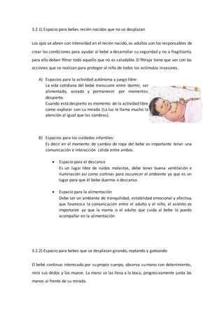 3.2.1) Espacio para bebes recién nacidos que no se desplazan
Los ojos se abren con intensidad en el recién nacido, os adultos son los responsables de
crear las condiciones para ayudar al bebé a desarrollar su seguridad y no a fragilizarlo,
para ello deben ﬁltrar todo aquello que no es saludable. El ﬁltraje tiene que ver con las
acciones que se realizan para proteger al niño de todos los estímulos invasores.
A) Espacios para la actividad autónoma y juego libre:
La vida cotidiana del bebé transcurre entre dormir, ser
alimentado, aseado y permanecer por momentos
despierto.
Cuando está despierto es momento de la actividad libre
como explorar con su mirada (La luz le llama mucho la
atención al igual que las sombras).
B) Espacios para los cuidados infantiles:
Es decir en el momento de cambio de ropa del bebe es importante tener una
comunicación e interacción cálida entre ambos.
 Espacio para el descanso
Es un lugar libre de ruidos molestos, debe tener buena ventilación e
iluminación así como cortinas para oscurecer el ambiente ya que es un
lugar para que él bebe duerma o descanse.
 Espacio para la alimentación
Debe ser un ambiente de tranquilidad, estabilidad emocional y afectiva,
que favorezca la comunicación entre el adulto y el niño, el asiento es
importante ya que la mama o el adulto que cuida al bebe lo puedo
acompañar en la alimentación
3.2.2) Espacio para bebes que se desplazan girando, reptando y gateando
El bebé continuo interesado por su propio cuerpo, observa su mano con detenimiento,
mira sus dedos y los mueve. La mano se las lleva a la boca, progresivamente junta las
manos al frente de su mirada.
 