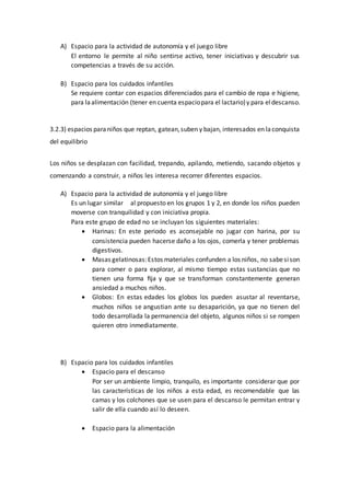 A) Espacio para la actividad de autonomía y el juego libre
El entorno le permite al niño sentirse activo, tener iniciativas y descubrir sus
competencias a través de su acción.
B) Espacio para los cuidados infantiles
Se requiere contar con espacios diferenciados para el cambio de ropa e higiene,
para laalimentación (tener en cuenta espaciopara el lactario)y para eldescanso.
3.2.3) espacios paraniños que reptan, gatean,suben y bajan, interesados en laconquista
del equilibrio
Los niños se desplazan con facilidad, trepando, apilando, metiendo, sacando objetos y
comenzando a construir, a niños les interesa recorrer diferentes espacios.
A) Espacio para la actividad de autonomía y el juego libre
Es un lugar similar al propuesto en los grupos 1 y 2, en donde los niños pueden
moverse con tranquilidad y con iniciativa propia.
Para este grupo de edad no se incluyan los siguientes materiales:
 Harinas: En este periodo es aconsejable no jugar con harina, por su
consistencia pueden hacerse daño a los ojos, comerla y tener problemas
digestivos.
 Masas gelatinosas:Estos materiales confunden a los niños, no sabesison
para comer o para explorar, al mismo tiempo estas sustancias que no
tienen una forma ﬁja y que se transforman constantemente generan
ansiedad a muchos niños.
 Globos: En estas edades los globos los pueden asustar al reventarse,
muchos niños se angustian ante su desaparición, ya que no tienen del
todo desarrollada la permanencia del objeto, algunos niños si se rompen
quieren otro inmediatamente.
B) Espacio para los cuidados infantiles
 Espacio para el descanso
Por ser un ambiente limpio, tranquilo, es importante considerar que por
las características de los niños a esta edad, es recomendable que las
camas y los colchones que se usen para el descanso le permitan entrar y
salir de ella cuando así lo deseen.
 Espacio para la alimentación
 