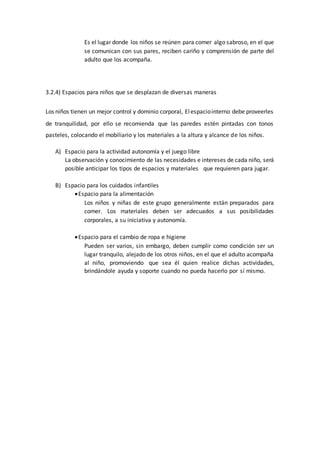 Es el lugar donde los niños se reúnen para comer algo sabroso, en el que
se comunican con sus pares, reciben cariño y comprensión de parte del
adulto que los acompaña.
3.2.4) Espacios para niños que se desplazan de diversas maneras
Los niños tienen un mejor control y dominio corporal, Elespaciointerno debe proveerles
de tranquilidad, por ello se recomienda que las paredes estén pintadas con tonos
pasteles, colocando el mobiliario y los materiales a la altura y alcance de los niños.
A) Espacio para la actividad autonomía y el juego libre
La observación y conocimiento de las necesidades e intereses de cada niño, será
posible anticipar los tipos de espacios y materiales que requieren para jugar.
B) Espacio para los cuidados infantiles
Espacio para la alimentación
Los niños y niñas de este grupo generalmente están preparados para
comer. Los materiales deben ser adecuados a sus posibilidades
corporales, a su iniciativa y autonomía.
Espacio para el cambio de ropa e higiene
Pueden ser varios, sin embargo, deben cumplir como condición ser un
lugar tranquilo, alejado de los otros niños, en el que el adulto acompaña
al niño, promoviendo que sea él quien realice dichas actividades,
brindándole ayuda y soporte cuando no pueda hacerlo por sí mismo.
 