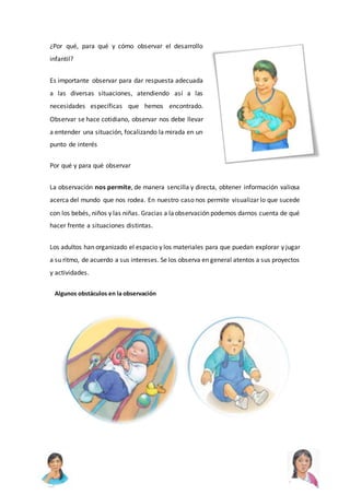 ¿Por qué, para qué y cómo observar el desarrollo
infantil?
Es importante observar para dar respuesta adecuada
a las diversas situaciones, atendiendo así a las
necesidades específicas que hemos encontrado.
Observar se hace cotidiano, observar nos debe llevar
a entender una situación, focalizando la mirada en un
punto de interés
Por qué y para qué observar
La observación nos permite, de manera sencilla y directa, obtener información valiosa
acerca del mundo que nos rodea. En nuestro caso nos permite visualizar lo que sucede
con los bebés, niños y las niñas. Gracias a laobservación podemos darnos cuenta de qué
hacer frente a situaciones distintas.
Los adultos han organizado el espacio y los materiales para que puedan explorar y jugar
a su ritmo, de acuerdo a sus intereses. Se los observa en general atentos a sus proyectos
y actividades.
Algunos obstáculos en la observación
 