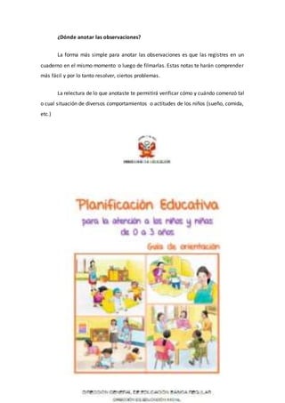 ¿Dónde anotar las observaciones?
La forma más simple para anotar las observaciones es que las registres en un
cuaderno en el mismo momento o luego de filmarlas. Estas notas te harán comprender
más fácil y por lo tanto resolver, ciertos problemas.
La relectura de lo que anotaste te permitirá verificar cómo y cuándo comenzó tal
o cual situación de diversos comportamientos o actitudes de los niños (sueño, comida,
etc.)
 