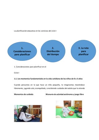 La planificación educativa en los servicios del ciclo I
1. Consideraciones para planificar en el
Ciclo I
1.1. Los momentos fundamentales en la vida cotidiana de los niños de 0 a 3 años
Cuando pensamos en lo que hace un niño pequeño, lo imaginamos moviéndose
libremente, jugando solo, acompañado, o recibiendo cuidados del adulto que lo atiende
Momentos de cuidado Momento de actividad autónoma y juego libre
1.
Consideraciones
para planificar
2.
Distribución
del tiempo
3. La ruta
para
planificar
 