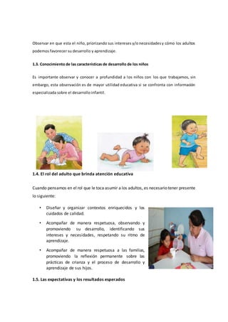 Observar en que esta el niño, priorizando sus intereses y/o necesidadesy cómo los adultos
podemos favorecer su desarrollo y aprendizaje.
1.3. Conocimiento de las características de desarrollo de los niños
Es importante observar y conocer a profundidad a los niños con los que trabajamos, sin
embargo, esta observación es de mayor utilidad educativa si se confronta con información
especializada sobre el desarrollo infantil.
1.4. El rol del adulto que brinda atención educativa
Cuando pensamos en el rol que le toca asumir a los adultos, es necesario tener presente
lo siguiente:
• Diseñar y organizar contextos enriquecidos y los
cuidados de calidad.
• Acompañar de manera respetuosa, observando y
promoviendo su desarrollo, identificando sus
intereses y necesidades, respetando su ritmo de
aprendizaje.
• Acompañar de manera respetuosa a las familias,
promoviendo la reflexión permanente sobre las
prácticas de crianza y el proceso de desarrollo y
aprendizaje de sus hijos.
1.5. Las expectativas y los resultados esperados
 