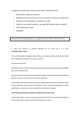 considera en la planificación, existen ciertas rutinas importantes como:
• Bienvenida, al ingreso de cada niño.
• Organizar con el niño lo que trae de casa (la lonchera, la casaca, los zapatos, etc.)
• Atención a sus necesidades de cuidado de los niños
• Atención a la actividad autónoma y de juego libre (Espacio interno y externo).
• Preparación para la salida.
• Despedida.
Favoreciendo la actividad autónoma y el juego libre para los niños y niñas de 0 a 3 años
1. Ideas que orientan la atención educativa de los niños de 0 a 3 años
1.1 Mirada sobre la niñez
A laluzde lasactualesinvestigacionesconinfantes,se hadadounsaltocualitativoenlamirada
y en el abordaje de la infancia. Es así que se parte de
reconocer al niño como:
Sujetode derechos:Personaenevoluciónpermanente,que requiere de condicionesespecíficas
para crecer y desarrollarse
Sujetosde acciónmásque de reacción:Losbebéslleganal mundodotadosde capacidadespara
percibir, moverse, relacionarse con el entorno y aprender.
Seressociales,que necesitanal otropara crecer y desarrollarse:Losniñosse desarrollancomo
sujetos a partir de otros, con otros y en oposición a otros; mientras van otorgando sentido y
significado a su entorno, con el que establecen intercambios recíprocos.
1.2 Principios que orientan la atención educativa de los niños y niñas
Formar niñoscapaces, que se asuman como sujetosde derechosy que logrendesarrollarseen
forma integral exige, a quienes dan atención educativa, orientar
 