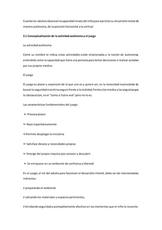Cuandolos adultosobservanlacapacidadinnata del niñopara ejercitarsu desarrollomotorde
manera autónoma, de la posición horizontal a la vertical
2.1 Conceptualización de la actividad autónoma y el juego
La actividad autónoma
Como su nombre lo indica, estas actividades están relacionadas a la noción de autonomía,
entendida como la capacidad que tiene una persona para tomar decisiones o realizar acciones
por sus propios medios.
El juego
El juego es placer y expresión de lo que uno es y quiere ser, es la necesidad inconsciente de
buscarla seguridadosentirsesegurofrente a larealidad,frentealosmiedosylasangustiasque
lo obstaculizan, es el “como si fuera real” pero no lo es.
Las características fundamentales del juego:
➢ Provoca placer
➢ Nace espontáneamente
➢Permite desplegar la iniciativa
➢ Satisface deseos y necesidades propias
➢ Emerge del propio impulso por conocer y descubrir
➢ Se enriquece en un ambiente de confianza y libertad
En el juego; el rol del adulto para favorecer el desarrollo infantil, debe ser de intervenciones
indirectas:
√ preparando el ambiente
√ ubicando los materiales y espacios pertinentes,
√ brindandoseguridadyacompañamiento afectivo en los momentos que el niño lo necesite.
 