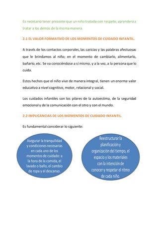 Es necesario tener presente que un niño tratado con respeto; aprenderá a
tratar a los demás de la misma manera.
2.1 EL VALOR FORMATIVO DE LOS MOMENTOS DE CUIDADO INFANTIL.
A través de los contactos corporales, las caricias y las palabras afectuosas
que le brindamos al niño; en el momento de cambiarlo, alimentarlo,
bañarlo, etc. Se va conociéndose a sí mismo, y a la vez, a la persona que lo
cuida.
Estos hechos que el niño vive de manera integral, tienen un enorme valor
educativo a nivel cognitivo, motor, relacional y social.
Los cuidados infantiles son los pilares de la autoestima, de la seguridad
emocional y de la comunicación con el otro y con el mundo.
2.2 IMPLICANCIAS DE LOS MOMENTOS DE CUIDADO INFANTIL.
Es fundamental considerar lo siguiente:
 