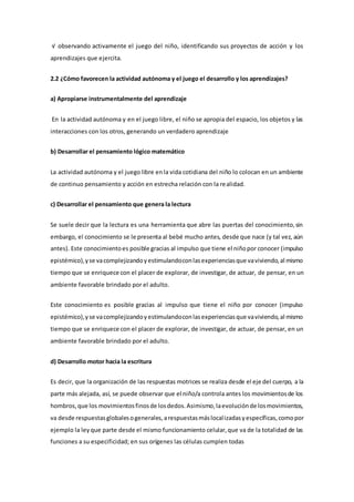 √ observando activamente el juego del niño, identificando sus proyectos de acción y los
aprendizajes que ejercita.
2.2 ¿Cómo favorecen la actividad autónoma y el juego el desarrollo y los aprendizajes?
a) Apropiarse instrumentalmente del aprendizaje
En la actividad autónoma y en el juego libre, el niño se apropia del espacio, los objetos y las
interacciones con los otros, generando un verdadero aprendizaje
b) Desarrollar el pensamiento lógico matemático
La actividad autónoma y el juego libre enla vida cotidiana del niño lo colocan en un ambiente
de continuo pensamiento y acción en estrecha relación con la realidad.
c) Desarrollar el pensamiento que genera la lectura
Se suele decir que la lectura es una herramienta que abre las puertas del conocimiento,sin
embargo, el conocimiento se le presenta al bebé mucho antes, desde que nace (y tal vez, aún
antes). Este conocimientoes posible gracias al impulso que tiene el niñopor conocer (impulso
epistémico),yse vacomplejizandoyestimulandoconlasexperienciasque vaviviendo,al mismo
tiempo que se enriquece con el placer de explorar, de investigar, de actuar, de pensar, en un
ambiente favorable brindado por el adulto.
Este conocimiento es posible gracias al impulso que tiene el niño por conocer (impulso
epistémico),yse vacomplejizandoyestimulandoconlasexperienciasque vaviviendo,al mismo
tiempo que se enriquece con el placer de explorar, de investigar, de actuar, de pensar, en un
ambiente favorable brindado por el adulto.
d) Desarrollo motor hacia la escritura
Es decir, que la organización de las respuestas motrices se realiza desde el eje del cuerpo, a la
parte más alejada, así, se puede observar que el niño/a controla antes los movimientosde los
hombros,que los movimientosfinosde losdedos.Asimismo,laevoluciónde losmovimientos,
va desde respuestasglobalesogenerales,arespuestasmáslocalizadasyespecíficas,comopor
ejemplo la leyque parte desde el mismo funcionamiento celular,que va de la totalidad de las
funciones a su especificidad; en sus orígenes las células cumplen todas
 