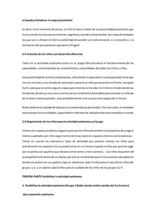 e) Ayuda a fortalecer la etapa psicomotriz
Es decir,enel momentode actuar, el niñolo hace a través de la expresividadpsicomotriz,que
eslasumade lasestructurasmotrices,cognitivas,socialesyemocionales.Sonestasdimensiones
las que van a ofrecer al niño la posibilidad de acceder a la comunicación, a la creación y a la
formación del pensamiento operatorio (Piaget)
2.3 Inclusión de los niños con desarrollo diferente
Tanto en la actividad autónoma como en el juego libre prevalece el fortalecimiento de las
capacidades, contemplando las características y necesidades de todos los niños y niñas.
Esta posibilidadde sentirse competentes,másalláde la capacidad o la discapacidad,tiene que
vercon un trato y una mirada de valoraciónyaprecioal niñoque tenemosenfrente,seaquien
fuere,paraque se sienta seguroycapaz para transitarenla vida.Si el niñoesmiradodesde sus
fortalezas,desde susrecursosycuentaconlas condicionesfavorablesparatransitarsuinfancia
de la mejor manera posible, muy probablemente será una persona segura de sí misma.
Nadie deberíaserdejadode ladoporsuscaracterísticaspersonales.Porestarazón,esnecesario
velarporque lasnecesidades,capacidadese interesesde cadapersonaseantomadosencuenta.
2.4 Organización de los niños para la actividad autónoma y el juego
Contar con espaciosampliosysegurosparaque losniñosdesarrollensusproyectosde juego(2
metroscuadrados por niño segúnnorma técnica),tantoen espaciosinternoscomoexternos. -
Tomar en cuenta los intereses y tipos de actividad que quieren realizar los niños para
acondicionar los espacios (no se puede juntar en un mismo espacio a niños que quieren jugar
con la pelota con aquellos que desean armar torres o leer cuentos). - Los niños requieren del
acompañamientoactivode unadulto,porellose recomiendaque enlosservicioseducativosen
donde no asistencon sus padres,hayaun adultopor cada 4 niñospara el caso de los niñosdel
grupo 1 y 2, y un adulto cada 6 niños para el cuidado de los niños de los grupos 3 y 4
TERCERA PARTE Posibilitar la actividad autónoma
3. Posibilitar la actividad autónoma (Grupo 1 Bebés desde recién nacidos de 0 a 9 meses)
a)La expresión autónoma
 