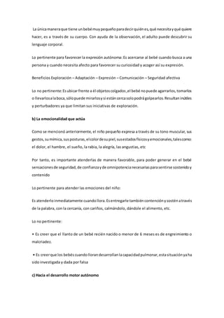 La únicamaneraque tiene unbebémuypequeñoparadecirquiénes,qué necesitayqué quiere
hacer, es a través de su cuerpo. Con ayuda de la observación, el adulto puede descubrir su
lenguaje corporal.
Lo pertinente para favorecer la expresión autónoma: Es acercarse al bebé cuando busca a una
persona y cuando necesita afecto para favorecer su curiosidad y acoger así su expresión.
Beneficios Exploración – Adaptación – Expresión – Comunicación – Seguridad afectiva
Lo no pertinente:Esubicar frente a él objetoscolgados,el bebé nopuede agarrarlos,tomarlos
o llevarlosalaboca,sólopuede mirarlosysi estáncercasolopodrágolpearlos.Resultaninútiles
y perturbadores ya que limitan sus iniciativas de exploración.
b) La emocionalidad que actúa
Como se mencionó anteriormente, el niño pequeño expresa a través de su tono muscular, sus
gestos,sumímica,susposturas,elcolordesupiel,susestadosfísicosyemocionales,talescomo:
el dolor, el hambre, el sueño, la rabia, la alegría, las angustias, etc
Por tanto, es importante atenderlas de manera favorable, para poder generar en el bebé
sensacionesde seguridad,de confianzayde omnipotencianecesariasparasentirse sostenidoy
contenido
Lo pertinente para atender las emociones del niño:
Es atenderloinmediatamente cuandollora.Esentregarle tambiéncontenciónysosténatravés
de la palabra, con la cercanía, con cariños, calmándolo, dándole el alimento, etc.
Lo no pertinente:
• Es creer que el llanto de un bebé recién nacido o menor de 6 meses es de engreimiento o
malcriadez.
• Es creerque los bebéscuandollorandesarrollanlacapacidadpulmonar,estasituaciónyaha
sido investigada y dada por falsa
c) Hacia el desarrollo motor autónomo
 
