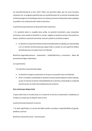 Los descubrimientos de la Dra. Emmi Pikler, nos permiten saber que los seres humanos
contamos con un programa genético que nos posibilita pasar de la posición acostados boca
arribahastalograrlaverticalidadycaminarconsolturayarmonía.El desarrollomotorautónomo
es posible si las condiciones del medio lo permiten.
Lo pertinente para favorecer el desarrollo motor autónomo:
• Es acostarlo sobre su espalda, boca arriba, en posición horizontal y para situaciones
necesarias, como sacarle el chanchito o eructar, cargarlo en posición vertical. Para alzarlo en
brazos, colocarlo en posición horizontal, más aún cuando no controla la cabeza
 Es ubicarloenlaposiciónde bocaarriba(recostadosobresuespalda),conropacómoda
y en un colchón semiduro para que apoye todo su cuerpo; en una superficie cálida y
cómoda para que se pueda mover con libertad.
Beneficios Seguridad postural – Exploración – Estabilidad física y emocional – Bases del
pensamiento lógico matemático.
Lo no pertinente:
• Es ubicarlo en posición boca abajo,
 Es ubicarlo en lugares y posiciones en las que no se puede mover con libertad,
 Parar a los bebés colocándolos en posiciónvertical cuando todavía no están maduros,
ya que se fuerzan los discos intervertebrales de la columna, provocando un exceso de
presión ya que no están listos todavía para ese esfuerzo.
d) La sonrisa que atrapa al otro
El gran salto hacia el mundo social, es a través de la sonrisa, la vocalización, el balbuceo, la
mirada y el cuerpo que se dispone hacia el otro.
Lo pertinente para favorecer la sonrisa:
• Es darle significado a la sonrisa del bebé cuando se produce, respondiéndole con gestos,
palabras y sonrisas
Beneficios: Desarrollo social – Comunicación.
 