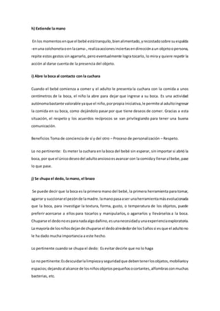 h) Extiende la mano
En los momentosenque el bebé estátranquilo,bienalimentado,yrecostadosobre suespalda
-enuna colchonetaoen lacama-, realizaaccionesinciertasendirecciónaun objetoopersona,
repite estos gestos sin agarrarlo, pero eventualmente logra tocarlo, lo mira y quiere repetir la
acción al darse cuenta de la presencia del objeto.
i) Abre la boca al contacto con la cuchara
Cuando el bebé comienza a comer y el adulto le presenta la cuchara con la comida a unos
centímetros de la boca, el niño la abre para dejar que ingrese a su boca. Es una actividad
autónomabastante valorable yaque el niño,porpropia iniciativa,le permite al adultoingresar
la comida en su boca, como dejándolo pasar por que tiene deseos de comer. Gracias a esta
situación, el respeto y los acuerdos recíprocos se van privilegiando para tener una buena
comunicación.
Beneficios Toma de conciencia de sí y del otro – Proceso de personalización – Respeto.
Lo no pertinente: Es meter la cuchara en la boca del bebé sin esperar, sin importar si abrió la
boca, por que el únicodeseodel adultoansiosoesavanzar con la comiday llenaral bebe,pase
lo que pase.
j) Se chupa el dedo, la mano, el brazo
Se puede decir que la boca es la primera mano del bebé, la primera herramienta para tomar,
agarrar y succionarel pezónde lamadre.lamanopasaaser unaherramientamásevolucionada
que la boca, para investigar la textura, forma, gusto, o temperatura de los objetos, puede
preferir acercarse a ellos para tocarlos y manipularlos, o agarrarlos y llevárselos a la boca.
Chuparse el dedonoesparanadaalgodañino,esunanecesidadyunaexperienciaexploratoria.
La mayoría de losniñosdejande chuparse el dedoalrededorde los5añossi es que el adultono
le ha dado mucha importancia a este hecho.
Lo pertinente cuando se chupa el dedo: Es evitar decirle que no lo haga
Lo no pertinente:Esdescuidarlalimpiezayseguridadque debentenerlosobjetos,mobiliarioy
espacios;dejandoal alcance de losniñosobjetospequeñosocortantes,alfombrasconmuchas
bacterias, etc.
 