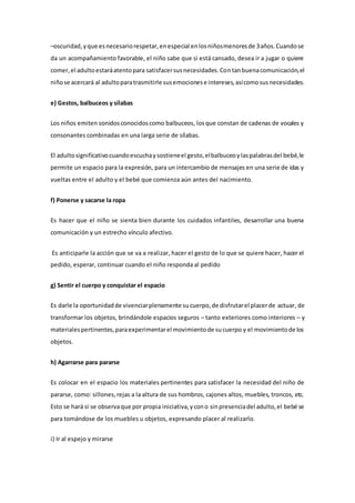 –oscuridad,yque esnecesariorespetar,enespecial enlosniñosmenoresde 3años.Cuandose
da un acompañamiento favorable, el niño sabe que si está cansado, desea ir a jugar o quiere
comer,el adultoestaráatentopara satisfacersusnecesidades.Contanbuenacomunicación,el
niñose acercará al adultoparatrasmitirle susemocionese intereses,asícomosusnecesidades.
e) Gestos, balbuceos y sílabas
Los niños emiten sonidosconocidoscomo balbuceos, losque constan de cadenas de vocales y
consonantes combinadas en una larga serie de sílabas.
El adultosignificativocuandoescuchaysostieneel gesto,elbalbuceoylaspalabrasdel bebé,le
permite un espacio para la expresión, para un intercambio de mensajes en una serie de idas y
vueltas entre el adulto y el bebé que comienza aún antes del nacimiento.
f) Ponerse y sacarse la ropa
Es hacer que el niño se sienta bien durante los cuidados infantiles, desarrollar una buena
comunicación y un estrecho vínculo afectivo.
Es anticiparle la acción que se va a realizar, hacer el gesto de lo que se quiere hacer, hacer el
pedido, esperar, continuar cuando el niño responda al pedido
g) Sentir el cuerpo y conquistar el espacio
Es darle la oportunidadde vivenciarplenamente sucuerpo,de disfrutarel placerde actuar, de
transformar los objetos, brindándole espacios seguros – tanto exteriores como interiores – y
materialespertinentes,paraexperimentarel movimientode sucuerpo y el movimientode los
objetos.
h) Agarrarse para pararse
Es colocar en el espacio los materiales pertinentes para satisfacer la necesidad del niño de
pararse, como: sillones,rejas a la altura de sus hombros, cajones altos, muebles, troncos, etc.
Esto se hará si se observaque por propia iniciativa,ycono sinpresenciadel adulto,el bebé se
para tomándose de los muebles u objetos, expresando placer al realizarlo.
i) Ir al espejo y mirarse
 