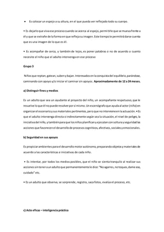  Es colocar un espejo a su altura, en el que pueda ver reflejado todo su cuerpo.
• Es dejarloque vivaese procesocuando se acerca al espejo,permitirle que se muevafrente a
él y que se extrañe de laforma enque reflejasuimagen.Este tiempole permitirádarse cuenta
que es una imagen de lo que es él.
• Es acompañar de cerca, y también de lejos, es poner palabras o no de acuerdo a cuanto
necesite el niño que el adulto intervenga en ese proceso
Grupo 3
Niñosque reptan,gatean,subenybajan.Interesadosenlaconquistadel equilibrio,parándose,
caminando con apoyo y/o iniciar el caminar sin apoyos. Aproximadamente de 12 a 24 meses.
a) Distinguir fines y medios
Es un adulto que sea un ayudante al proyecto del niño, un acompañante respetuoso,que le
resuelve loque él nopuede resolverporsí mismo.Unescenógrafoque ayudaal actor (niño) en
organizarel escenarioysusmaterialespertinentes,peroque nointervieneenlaactuación.•Es
que el adulto intervenga directa o indirectamente según sea la situación,el nivel de peligro, la
iniciativadel niño,ytambiénparaque losniñosplanificanyejecutanconsolturayseguridadlas
accionesque favorecenel desarrollode procesoscognitivos,afectivos,socialesyemocionales.
b) Seguridad en sus apoyos
Es propiciarambientesparael desarrollomotorautónomo,preparandoobjetosymaterialesde
acuerdo a las características e iniciativas de cada niño.
• Es intentar, por todos los medios posibles, que el niño se sienta tranquilo al realizar sus
accionessinteneraunadultoque permanentementele dice:“Noagarres,notoques,dame eso,
cuidado” etc.
• Es un adulto que observa, se sorprende, registra, saca fotos, evalúa el proceso, etc.
c) Acto eficaz – inteligencia práctica
 