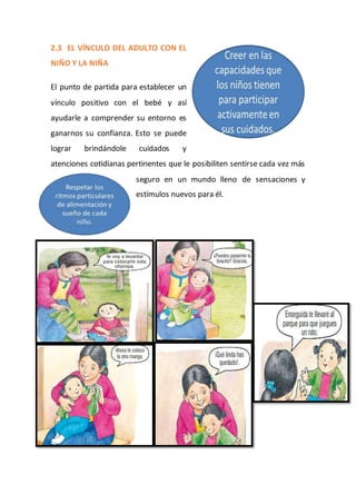 2.3 EL VÍNCULO DEL ADULTO CON EL
NIÑO Y LA NIÑA
El punto de partida para establecer un
vínculo positivo con el bebé y así
ayudarle a comprender su entorno es
ganarnos su confianza. Esto se puede
lograr brindándole cuidados y
atenciones cotidianas pertinentes que le posibiliten sentirse cada vez más
seguro en un mundo lleno de sensaciones y
estímulos nuevos para él.
 