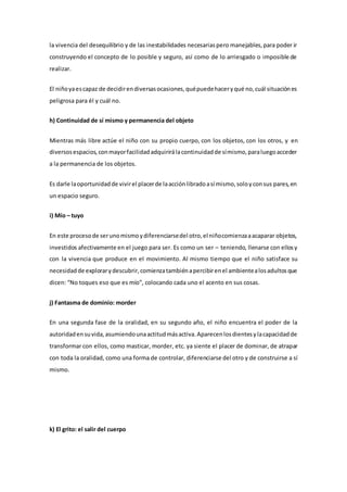 la vivencia del desequilibrio y de las inestabilidades necesariaspero manejables,para poder ir
construyendo el concepto de lo posible y seguro, así como de lo arriesgado o imposible de
realizar.
El niñoyaescapaz de decidirendiversasocasiones,quépuedehaceryqué no,cuál situaciónes
peligrosa para él y cuál no.
h) Continuidad de sí mismo y permanencia del objeto
Mientras más libre actúe el niño con su propio cuerpo, con los objetos, con los otros, y en
diversosespacios,conmayorfacilidadadquirirálacontinuidadde símismo,paraluegoacceder
a la permanencia de los objetos.
Es darle laoportunidadde vivirel placerde laacciónlibradoasí mismo,soloyconsus pares,en
un espacio seguro.
i) Mío – tuyo
En este procesode serunomismoydiferenciarsedel otro,el niñocomienzaaacaparar objetos,
investidos afectivamente en el juego para ser. Es como un ser – teniendo, llenarse con ellosy
con la vivencia que produce en el movimiento. Al mismo tiempo que el niño satisface su
necesidadde explorarydescubrir,comienzatambiénapercibirenel ambientealosadultosque
dicen: “No toques eso que es mío”, colocando cada uno el acento en sus cosas.
j) Fantasma de dominio: morder
En una segunda fase de la oralidad, en su segundo año, el niño encuentra el poder de la
autoridadensuvida,asumiendounaactitudmásactiva.Aparecenlosdientesylacapacidadde
transformar con ellos, como masticar, morder, etc. ya siente el placer de dominar, de atrapar
con toda la oralidad, como una forma de controlar, diferenciarse del otro y de construirse a sí
mismo.
k) El grito: el salir del cuerpo
 