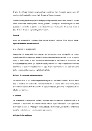 El grito del niño por iniciativa propia, es la proyección de sí en el espacio, la proyección del
movimiento lejos de él, es como “salir del cuerpo” hacia el mundo.
La aparicióndel gritoesmuy significativayaque luegode haberconquistadolamarcha y tener
cierto dominio del cuerpo y de los vínculos, puede ir a la conquista del espacio y del volumen
que sale de sus límites corporales en abertura al mundo y hacia varias direcciones, siendo la
base de todo deseo de expresión y comunicación.
Grupo 4
Niños que se desplazan fácilmente y de diversas maneras, caminan, trotan, trepan, saltan.
Aproximadamente de 23 a 36 meses.
a) La voluntad en la cooperación
La voluntad y la cooperación tienen que ver con todo un proceso de intercambio con el otro.
Cuandolos niñossonpequeños,aparece comoprimermodelode relaciónel YOy el TÚ, donde
tanto el adulto como el niño han encontrado momentos placenteros de acuerdos y de
realizaciónde tareas,enlosque la comunicaciónyel afectohan sidolabase de locotidiano.Es
decir,tanto enlosmomentosde cambiode ropa, durante laalimentaciónoel aseo,la mayoría
de las veces existió un acuerdo explícito o implícito.
b) Placer de comunicar: de decir y decirse
La comunicación es una necesidad permanente y resulta placentera cuando la relación con el
otro es duradera, hay continuidad y entendimiento. No es sencillo abrirse a los demás, no es
espontáneo,esel resultadode lacalidadde losajustestónicos,posturalesyemocionalesde los
adultos con los niños.
c) Imitando
En este tiempo la atención del niño está orientada hacia una actividad muy valiosa que es la
imitación. El movimiento del niño se detiene ante un objeto interesante o un espectáculo
cautivador, es decir, el niño se para y se queda absorto mirándolo, existiendo la tendencia a
copiarlo, a interiorizarlo y a continuación reproducirlo.
d) Evolución hacia el juego
 