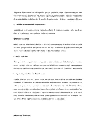 Se puede observar que hay niños y niñas que por propia iniciativa, y de manera espontánea,
vandeteniendosuacciónde unmovimientoexpansivoycontinuo,comoproductodeldesarrollo
de la capacidadde simbolizar, del desarrollo de su identidad y de tener avances en el lengua
e) Actividad autónoma en la vida cotidiana
Lo cotidiano en el hogar o en una institución infantil de niños menores de 3 años puede ser
diverso, productivo y sorprendente, si el adulto orienta.
f) Conocer paseando
A esta edad, los paseos se conviertenen una necesidad. Debido al deseo que tienen de ir más
allá de lo que ya conocen. Los paseos son una instancia de aprendizaje y de comunicación,los
cuales pueden darse de forma individual o de dos niños con un adulto.
g) Comer en grupo
Para que losniñoslleguenacomerengrupo,esrecomendable queel adultoempiecedandode
comer a un solo niño por vez hasta que ya tenga la habilidad para comer solo y pueda pasar a
ungrupo de 4 a 6 niños,de estamanerase favorecelacomunicación,el respetoylaautonomía.
h) Capacidad para el control de esfínteres
Para las Doctoras JuditFalky María Vincze,del InstitutoEmmi Piklerde Budapest,el control de
esfínteres es el resultado de un paso importante en el desarrollo mental y social del niño y la
niña,en el que toman, por primeravez la decisiónde contenersu necesidadde orinaro hacer
caca, abandonandolacomodidaddel pañal ylainmediatasatisfacciónde susnecesidades.Para
ellas,el criteriode dicho control no es mantenerla ropa interioro el pañal secos,“si no que el
niño, dándose cuenta de sus necesidades, quiera y sea capaz de controlar sus esfínteres hasta
que encuentre el lugar conveniente para satisfacer sus necesidades”.
i) Evolución del dibujo
 
