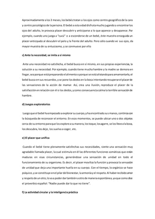 Aproximadamente alos3 meses,losbebéstratan a losojos como centro geográficode la cara
y centro psicológicode lapersona.El bebé a esta edaddisfrutamuchojugandoa encontrarlos
ojos del adulto, le provoca placer descubrir y anticiparse a lo que aparece y desaparece. Por
ejemplo, cuando uno juega a “cucú” o a esconderse de un bebé, éste muestra enseguida un
placer anticipado al descubrir el pelo y la frente del adulto. Pero sólo cuando ve sus ojos, da
mayor muestra de su entusiasmo, y se conmueve por ello
c) Ante la necesidad, se imita a sí mismo
Ante una necesidad no satisfecha, el bebé busca en sí mismo, en sus propias experiencias, la
solución a su necesidad. Por ejemplo, cuando tiene mucha hambre y la madre se demora en
llegar,seaporque estápreparandoelalimentooporque se estáalistandoparaamamantarlo,el
bebé busca ensus recuerdos,yse pone losdedosen la boca intentandorecuperarel placerde
las sensaciones de la acción de mamar. Así, crea una ilusión, reproduce el placer de la
satisfacciónenrelacióncon él o los dedos,ycomo consecuenciacalmala terrible sensaciónde
hambre.
d) Juegos exploratorios
Luegoque el bebé haempezadoaexplorarsucuerpo,yhaencontradosusmanos,continúacon
la búsqueda de reconocer el entorno. En esos momentos, se puede ubicar uno o dos objetos
cerca de suentornoparaque losexploreasumanera,lostoque,losagarre,se losllevealaboca,
los descubra, los deje, los vuelva a coger, etc.
e) El placer que unifica
Cuando el bebé tiene plenamente satisfechas sus necesidades, siente una sensación muy
agradable llamada placer, la cual estimula en él las diferentes funciones somáticas que están
maduras en esas circunstancias, generándose una sensación de unidad en todo el
funcionamiento de su organismo. Es decir, el placer moviliza la función y provoca la sensación
de unidad que deja una importante huella en su cuerpo. Con el tiempo, lo orgánico se hace
psíquico,yse constituye enel pilar delbienestar,laarmoníayel respeto.Al haberrecibidoamor
y respetode unotro,lovaa poderdartambiénaotrode maneraespontánea,yaque comodice
el proverbio español: “Nadie puede dar lo que no tiene”.
f) La actividad circular y la inteligencia práctica
 