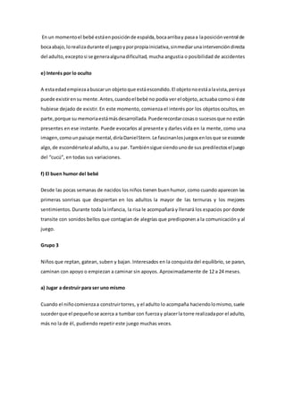 En un momentoel bebé estáenposiciónde espalda,bocaarribay pasaa laposiciónventral de
bocaabajo,lorealizadurante el juegoyporpropiainiciativa,sinmediarunaintervencióndirecta
del adulto,exceptosi se generaalgunadificultad, mucha angustia o posibilidad de accidentes
e) Interés por lo oculto
A estaedadempiezaabuscarun objetoque estáescondido.El objetonoestáalavista,peroya
puede existirensu mente.Antes,cuandoel bebé no podía ver el objeto,actuaba como si éste
hubiese dejado de existir.En este momento, comienza el interés por los objetos ocultos, en
parte,porque su memoriaestámásdesarrollada.Puederecordarcosaso sucesosque no están
presentes en ese instante. Puede evocarlos al presente y darles vida en la mente, como una
imagen,comounpaisaje mental,diríaDanielStern.Le fascinanlosjuegosenlosque se esconde
algo,de escondérseloal adulto,a su par. Tambiénsigue siendounode sus predilectosel juego
del “cucú”, en todas sus variaciones.
f) El buen humor del bebé
Desde las pocas semanas de nacidos los niños tienen buenhumor, como cuando aparecen las
primeras sonrisas que despiertan en los adultos la mayor de las ternuras y los mejores
sentimientos.Durante toda la infancia, la risa le acompañará y llenará los espacios por donde
transite con sonidos bellos que contagian de alegrías que predisponen a la comunicación y al
juego.
Grupo 3
Niños que reptan, gatean, suben y bajan. Interesados en la conquista del equilibrio, se paran,
caminan con apoyo o empiezan a caminar sin apoyos. Aproximadamente de 12 a 24 meses.
a) Jugar a destruir para ser uno mismo
Cuando el niñocomienzaa construirtorres, y el adulto lo acompaña haciendolomismo,suele
sucederque el pequeñose acerca a tumbar con fuerzay placerla torre realizadapor el adulto,
más no la de él, pudiendo repetir este juego muchas veces.
 