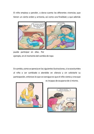 El niño empieza a percibir, a darse cuenta las diferentes vivencias; que
tienen un cierto orden y armonía, así como una finalidad; y que además
puede participar en ellas. Por
ejemplo, en el momento del cambio de ropa
En cambio, como seaprecia en las siguientes ilustraciones,siseacostumbra
al niño a ser cambiado o atendido en silencio y sin solicitarle su
participación, entonces lo que se consigue es que el niño sienta y crea que
es incapaz de ocuparse de sí mismo.
 