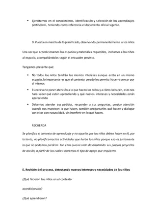  Ejercitarnos en el conocimiento, identificación y selección de los aprendizajes
pertinentes, teniendo como referencia el documento oficial vigente.
D. Puestaen marcha de lo planificado, observando permanentemente a los niños
Una vez que acondicionamos los espacios y materiales requeridos, invitamos a los niños
al espacio, acompañándolos según el encuadre previsto.
Tengamos presente que:
 No todos los niños tendrán los mismos intereses aunque estén en un mismo
espacio, lo importante es que el contexto creado les permita hacer y pensar por
sí mismos
 Es necesario poner atención a lo que hacen los niños y a cómo lo hacen, esto nos
hará saber qué están aprendiendo y qué nuevos intereses y necesidades están
apareciendo
 Debemos atender sus pedidos, responder a sus preguntas, prestar atención
cuando nos muestran lo que hacen, también preguntarles qué hacen y dialogar
con ellos con naturalidad, sin interferir en lo que hacen.
RECUERDA
Se planifica el contexto de aprendizaje y no aquello que los niños deben hacer en él, por
lo tanto, no planificamos las actividades que harán los niños porque eso es justamente
lo que no podemos predecir. Son ellos quienes irán desarrollando sus propios proyectos
de acción, a partir de los cuales sabremos el tipo de apoyo que requieren.
E. Revisión del proceso, detectando nuevos intereses y necesidades de los niños
¿Qué hicieron los niños en el contexto
acondicionado?
¿Qué aprendieron?
 
