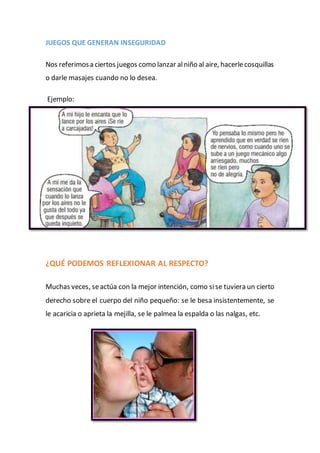 JUEGOS QUE GENERAN INSEGURIDAD
Nos referimosa ciertos juegos como lanzar alniño al aire, hacerlecosquillas
o darle masajes cuando no lo desea.
Ejemplo:
¿QUÉ PODEMOS REFLEXIONAR AL RESPECTO?
Muchas veces, seactúa con la mejor intención, como sise tuviera un cierto
derecho sobre el cuerpo del niño pequeño: se le besa insistentemente, se
le acaricia o aprieta la mejilla, se le palmea la espalda o las nalgas, etc.
 