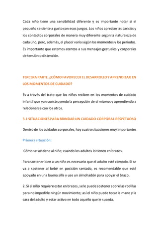 Cada niño tiene una sensibilidad diferente y es importante notar si el
pequeño se siente a gusto con esos juegos. Los niños aprecian las caricias y
los contactos corporales de manera muy diferente según la naturaleza de
cada uno, pero, además, el placer varía según los momentos y los períodos.
Es importante que estemos atentos a sus mensajes gestuales y corporales
de tensión o distensión.
TERCERA PARTE. ¿CÓMO FAVORECER EL DESARROLLOY APRENDIZAJEEN
LOS MOMENTOS DE CUIDADO?
Es a través del trato que los niños reciben en los momentos de cuidado
infantil que van construyendo la percepción de sí mismos y aprendiendo a
relacionarse con los otros.
3.1 SITUACIONES PARA BRINDAR UN CUIDADO CORPORAL RESPETUOSO
Dentro de los cuidadoscorporales,hay cuatrosituaciones muy importantes
Primera situación:
Cómo se sostiene al niño; cuando los adultos lo tienen en brazos.
Para sostener bien a un niño es necesario que el adulto esté cómodo. Si se
va a sostener al bebé en posición sentado, es recomendable que esté
apoyado en una buena silla y use un almohadón para apoyar el brazo.
2. Si el niño requiereestar en brazos, sele puedesostener sobrelas rodillas
para no impedirle ningún movimiento; así el niño puede tocar la mano y la
cara del adulto y estar activo en todo aquello que le suceda.
 