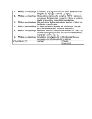 4.- Médico anestesiólogo Fentanilo 2-5 ug/kg cinco minutos antes de la inducción
                          Propofol 2-3 mg/kg o ketamina 1-2 mg/kg
 5.- Médico anestesiólogo Relajación neuromuscular completa (TOF 0 ) con dosis
                          adecuadas de rocuronio o vecuronio. Intubar al paciente.
                          (evitar antagonismo con anticolinesterásicos)
 6.- Médico anestesiólogo Mantenimiento de la anestesia con agentes inhalatorios:
                          Isoflurano o sevoflurano
 7.- Médico anestesiólogo La técnica anestésica puede ser intravenosa total con
                          propofol/remifentanilo o ketamina (alternativa)
 8.- Médico anestesiólogo Mantener adecuada relajación neuromuscular (TOF 1-2)
                          Ventilar con flujo inspiratorio alto, frecuencia respiratoria
                          menor de 10/min y I/E > ½
 9.- Médico anestesiólogo Extubación con el paciente ventilando espontánea y
                          adecuada, sin reflejos protectores activos
APROBADO POR:             CARGO:                            FECHA:
                                                             Enero2007
 