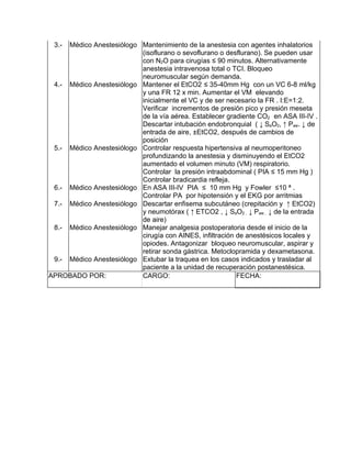 3.- Médico Anestesiólogo Mantenimiento de la anestesia con agentes inhalatorios
                          (isoflurano o sevoflurano o desflurano). Se pueden usar
                          con N2O para cirugías ≤ 90 minutos. Alternativamente
                          anestesia intravenosa total o TCI. Bloqueo
                          neuromuscular según demanda.
 4.- Médico Anestesiólogo Mantener el EtCO2 ≤ 35-40mm Hg con un VC 6-8 ml/kg
                          y una FR 12 x min. Aumentar el VM elevando
                          inicialmente el VC y de ser necesario la FR . I:E=1:2.
                          Verificar incrementos de presión pico y presión meseta
                          de la vía aérea. Establecer gradiente CO2 en ASA III-IV .
                          Descartar intubación endobronquial ( ↓ SaO2, ↑ Paw. ↓ de
                          entrada de aire, ±EtCO2, después de cambios de
                          posición
 5.- Médico Anestesiólogo Controlar respuesta hipertensiva al neumoperitoneo
                          profundizando la anestesia y disminuyendo el EtCO2
                          aumentado el volumen minuto (VM) respiratorio.
                          Controlar la presión intraabdominal ( PIA ≤ 15 mm Hg )
                          Controlar bradicardia refleja.
 6.- Médico Anestesiólogo En ASA III-IV PIA ≤ 10 mm Hg y Fowler ≤10 ª .
                          Controlar PA por hipotensión y el EKG por arritmias
 7.- Médico Anestesiólogo Descartar enfisema subcutáneo (crepitación y ↑ EtCO2)
                          y neumotórax ( ↑ ETCO2 , ↓ SaO2 , ↓ Paw , ↓ de la entrada
                          de aire)
 8.- Médico Anestesiólogo Manejar analgesia postoperatoria desde el inicio de la
                          cirugía con AINES, infiltración de anestésicos locales y
                          opiodes. Antagonizar bloqueo neuromuscular, aspirar y
                          retirar sonda gástrica. Metoclopramida y dexametasona.
 9.- Médico Anestesiólogo Extubar la traquea en los casos indicados y trasladar al
                          paciente a la unidad de recuperación postanestésica.
APROBADO POR:             CARGO:                          FECHA:
 