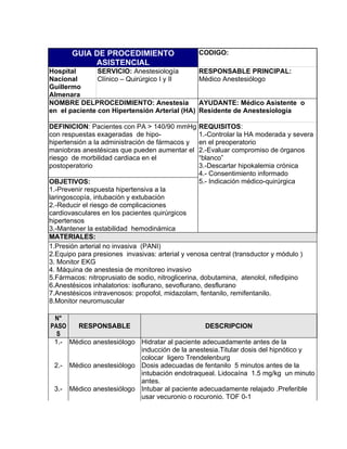 GUIA DE PROCEDIMIENTO                     CODIGO:
            ASISTENCIAL
Hospital       SERVICIO: Anestesiología          RESPONSABLE PRINCIPAL:
Nacional       Clínico – Quirúrgico I y II       Médico Anestesiólogo
Guillermo
Almenara
NOMBRE DELPROCEDIMIENTO: Anestesia               AYUDANTE: Médico Asistente o
en el paciente con Hipertensión Arterial (HA)    Residente de Anestesiología

DEFINICION: Pacientes con PA > 140/90 mmHg       REQUISITOS:
con respuestas exageradas de hipo-               1.-Controlar la HA moderada y severa
hipertensión a la administración de fármacos y   en el preoperatorio
maniobras anestésicas que pueden aumentar el     2.-Evaluar compromiso de órganos
riesgo de morbilidad cardiaca en el              “blanco”
postoperatorio                                   3.-Descartar hipokalemia crónica
                                                 4.- Consentimiento informado
OBJETIVOS:                                       5.- Indicación médico-quirúrgica
1.-Prevenir respuesta hipertensiva a la
laringoscopía, intubación y extubación
2.-Reducir el riesgo de complicaciones
cardiovasculares en los pacientes quirúrgicos
hipertensos
3.-Mantener la estabilidad hemodinámica
MATERIALES:
1.Presión arterial no invasiva (PANI)
2.Equipo para presiones invasivas: arterial y venosa central (transductor y módulo )
3. Monitor EKG
4. Máquina de anestesia de monitoreo invasivo
5.Fármacos: nitroprusiato de sodio, nitroglicerina, dobutamina, atenolol, nifedipino
6.Anestésicos inhalatorios: isoflurano, sevoflurano, desflurano
7.Anestésicos intravenosos: propofol, midazolam, fentanilo, remifentanilo.
8.Monitor neuromuscular

 N°
PASO   RESPONSABLE                              DESCRIPCION
  S
 1.- Médico anestesiólogo Hidratar al paciente adecuadamente antes de la
                          inducción de la anestesia.Titular dosis del hipnótico y
                          colocar ligero Trendelenburg
 2.- Médico anestesiólogo Dosis adecuadas de fentanilo 5 minutos antes de la
                          intubación endotraqueal. Lidocaína 1.5 mg/kg un minuto
                          antes.
 3.- Médico anestesiólogo Intubar al paciente adecuadamente relajado .Preferible
                          usar vecuronio o rocuronio. TOF 0-1
 