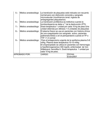 5.- Médico anestesiólogo La transfusión de plaquetas está indicada con recuento
                          normal pero con disfunción conocida y sangrado
                          microvascular (insuficiencia renal, ingesta de
                          antiagregantes plaquetarios)
 6.- Médico anestesiólogo La transfusión profiláctica es inefectiva cuando la
                          trombocitopenia se debe a ↑ de la destrucción (PTI)
 7.- Médico anestesiólogo Dosis terapéutica 1 unidad por cada 10 kg de peso.Una
                          unidad obtenida por aféresis = 5 unidades de plaquetas
 8.- Médico anestesiólogo El plasma fresco se usa en pacientes con historia clínica
                          de una coagulopatía con sangrado activo, pacientes
                          politransfundidos o en el perioperatorio cuando el TP o
                          TTP >1.5 normal
 9.- Médico anestesiólogo Para el antagonismo urgente de la warfarina plasma 5-8
                          ml/kg. Plasma dosis terapéutica:10-15 ml/kg
                          El crioprecipitado se utiliza en pacientes con hemorragia
                          e hipofibrinogenemia (<80 mg/dl), enfermedad de Von
                          Willebrand, hemofilia A. Dosis terapéutica 1 unidad por
                          cada 10 kg de peso.
APROBADO POR:             CARGO:                           FECHA:
                                                           Enero2007
 