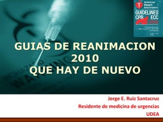 GUIAS DE REANIMACION
        2010
  QUE HAY DE NUEVO

                     Jorge E. Ruiz Santacruz
         Residente de medicina de urgencias
                                      UDEA
 